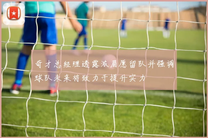 奇才总经理透露浓眉愿留队并强调球队未来将致力于提升实力