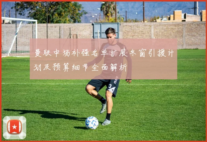 曼联中场补强名单扩展冬窗引援计划及预算细节全面解析
